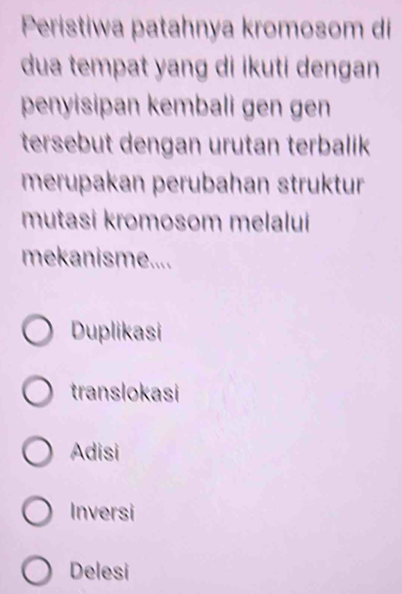 Peristiwa patahnya kromosom di
dua tempat yang di ikuti dengan
penyisipan kembali gen gen
tersebut dengan urutan terbalik
merupakan perubahan struktur
mutasi kromosom melalui
mekanisme....
Duplikasi
translokasi
Adisi
Inversi
Delesi