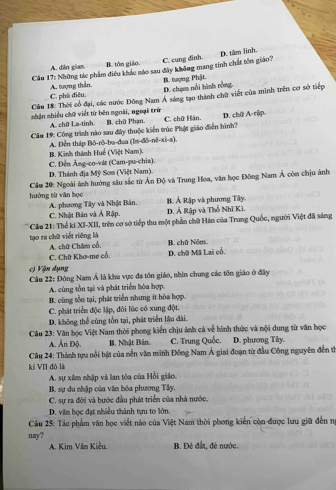 A. dân gian. B. tôn giáo. C. cung đình. D. tâm linh.
Câu 17: Những tác phẩm điêu khắc nào sau đây không mang tính chất tôn giáo?
A. tượng thần. B. tượng Phật.
C. phù điêu. D. chạm nổi hình rồng.
Câu 18: Thời cổ đại, các nước Đông Nam Á sáng tạo thành chữ viết của mình trên cơ sở tiếp
nhận nhiều chữ viết từ bên ngoài, ngoại trừ
A. chữ La-tinh. B. chữ Phạn. C. chữ Hán. D. chữ A-rập.
Câu 19: Công trình nào sau đây thuộc kiến trúc Phật giáo điển hình?
A. Đền tháp Bô-rô-bu-đua (In-đô-nê-xi-a).
B. Kinh thành Huế (Việt Nam).
C. Đền Ăng-co-vát (Cam-pu-chia).
D. Thánh địa Mỹ Sơn (Việt Nam).
Câu 20: Ngoài ảnh hưởng sâu sắc từ Ấn Độ và Trung Hoa, văn học Đông Nam Á còn chịu ảnh
hưởng từ văn học
A. phương Tây và Nhật Bản. B. Ả Rập và phương Tây.
C. Nhật Bản và Ả Rập. D. Ả Rập và Thổ Nhĩ Kì.
Câu 21: Thế kỉ XI-XII, trên cơ sở tiếp thu một phần chữ Hán của Trung Quốc, người Việt đã sáng
tạo ra chữ viết riêng là
A. chữ Chăm cổ. B. chữ Nôm.
C. Chữ Khơ-me cổ. D. chữ Mã Lai cổ.
c) Vận dụng
Câu 22: Đông Nam Á là khu vực đa tôn giáo, nhìn chung các tôn giáo ở đây
A. cùng tồn tại và phát triển hòa hợp.
B. cùng tồn tại, phát triển nhưng ít hòa hợp.
C. phát triển độc lập, đôi lúc có xung đột.
D. không thể cùng tồn tại, phát triển lâu dài.
Câu 23: Văn học Việt Nam thời phong kiến chịu ảnh cả về hình thức và nội dung từ văn học
A. Ấn Độ. B. Nhật Bản. C. Trung Quốc. D. phương Tây.
Câu 24: Thành tựu nổi bật của nền văn minh Đông Nam Á giai đoạn từ đầu Công nguyên đến th
kỉ VII đó là
A. sự xâm nhập và lan tỏa của Hồi giáo.
B. sự du nhập của văn hóa phương Tây.
C. sự ra đời và bước đầu phát triển của nhà nước.
D. văn học đạt nhiều thành tựu to lớn.
Câu 25: Tác phẩm văn học viết nào của Việt Nam thời phong kiến còn được lưu giữ đến ng
nay?
A. Kim Vân Kiều. B. Đẻ đất, đẻ nước.