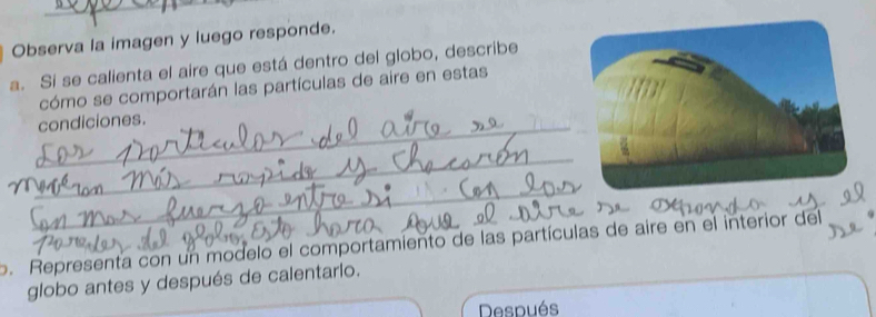 Observa la imagen y luego responde. 
a. Si se calienta el aire que está dentro del globo, describe 
cómo se comportarán las partículas de aire en estas 
_condiciones. 
_ 
_ 
o. Representa con un modelo el comportamiento de las partículas de aire en el interior del 
globo antes y después de calentarlo. 
Después