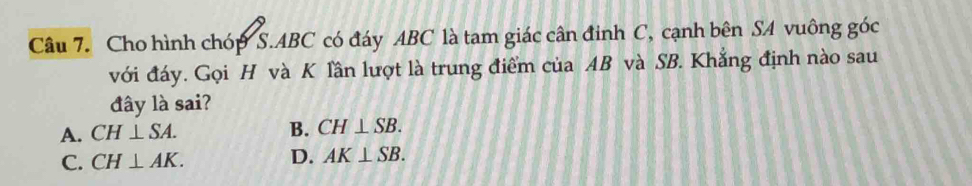 Cho hình chóp S. ABC có đáy ABC là tam giác cân đinh C, cạnh bên SA vuông góc
với đáy. Gọi H và K lần lượt là trung điểm của AB và SB. Khẳng định nào sau
đây là sai?
A. CH⊥ SA. B. CH⊥ SB.
C. CH⊥ AK. D. AK⊥ SB.