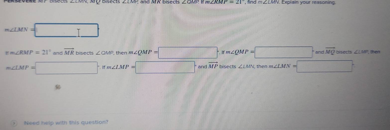 Disects ∠ LMN 10 bisects ∠ LMF and MR bisects ∠OMP If m∠ RMP=21° find m∠ LMN. Explain your reasoning.
m∠ LMN=
I m∠ RMP=21° and vector MR bisects ∠ QMP , then m∠ QMP=□°. Ifm∠ QMP=□° and vector MQ bisects ∠ LMP then
m∠ LMP=□° m∠ LMP=□°. If and vector MP bisects ∠ LMN then m∠ LMN=□°
Need help with this question?