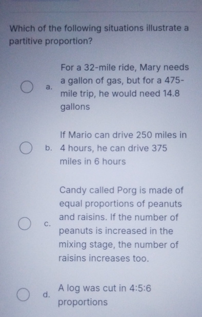 Which of the following situations illustrate a
partitive proportion?
For a 32-mile ride, Mary needs
a gallon of gas, but for a 475 -
a.
mile trip, he would need 14.8
gallons
If Mario can drive 250 miles in
b. 4 hours, he can drive 375
miles in 6 hours
Candy called Porg is made of
equal proportions of peanuts
and raisins. If the number of
C.
peanuts is increased in the
mixing stage, the number of
raisins increases too.
d. A log was cut in 4:5:6
proportions