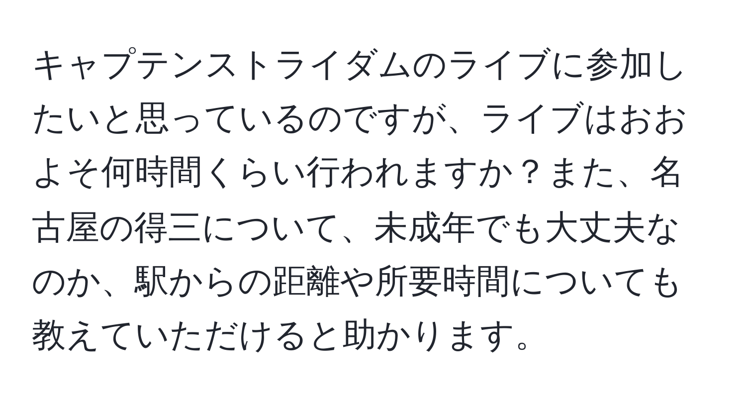 キャプテンストライダムのライブに参加したいと思っているのですが、ライブはおおよそ何時間くらい行われますか？また、名古屋の得三について、未成年でも大丈夫なのか、駅からの距離や所要時間についても教えていただけると助かります。