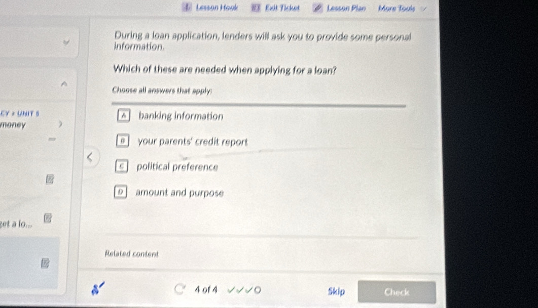 Lesson Hook 83 Exit Ticket Lesson Plan More Tools
During a loan application, lenders will ask you to provide some personal
information.
Which of these are needed when applying for a loan?
Choose all answers that apply:
CY > UNIT 5 A] banking information
money
] your parents' credit report
s political preference
D amount and purpose
get a lo...
Related content
4 of 4 Skip Check