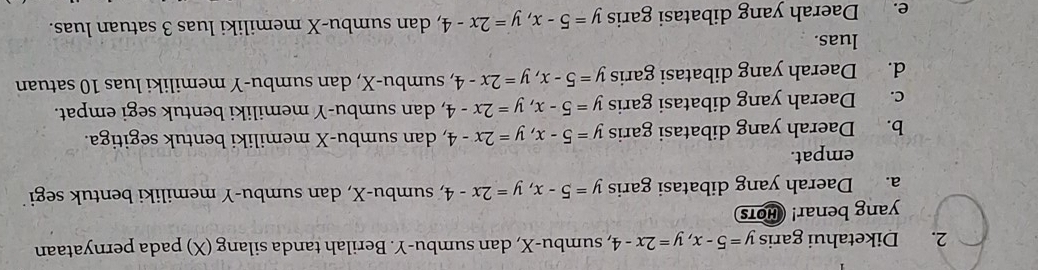 Diketahui garis y=5-x, y=2x-4 e, sumbu- X, dan sumbu- Y. Berilah tanda silang (X) pada pernyataan
yang benar! HOTS
a. Daerah yang dibatasi garis y=5-x, y=2x-4 , sumbu- X, dan sumbu- Y memiliki bentuk segi
empat.
b. Daerah yang dibatasi garis y=5-x, y=2x-4 , dan sumbu- X memiliki bentuk segitiga.
c. Daerah yang dibatasi garis y=5-x, y=2x-4 , dan sumbu- Y memiliki bentuk segi empat.
d. Daerah yang dibatasi garis y=5-x, y=2x-4 , sumbu- X, dan sumbu- Y memiliki luas 10 satuan
luas.
e. Daerah yang dibatasi garis y=5-x, y=2x-4 , dan sumbu- X memiliki luas 3 satuan luas.