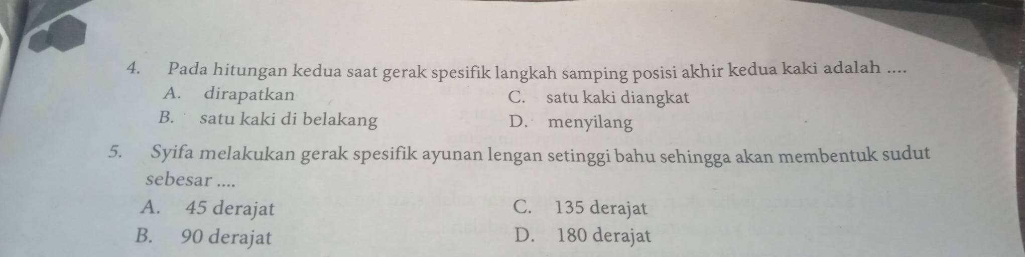 Pada hitungan kedua saat gerak spesifik langkah samping posisi akhir kedua kaki adalah ....
A. dirapatkan C. satu kaki diangkat
B. satu kaki di belakang D. menyilang
5. Syifa melakukan gerak spesifik ayunan lengan setinggi bahu sehingga akan membentuk sudut
sebesar ....
A. 45 derajat C. 135 derajat
B. 90 derajat D. 180 derajat