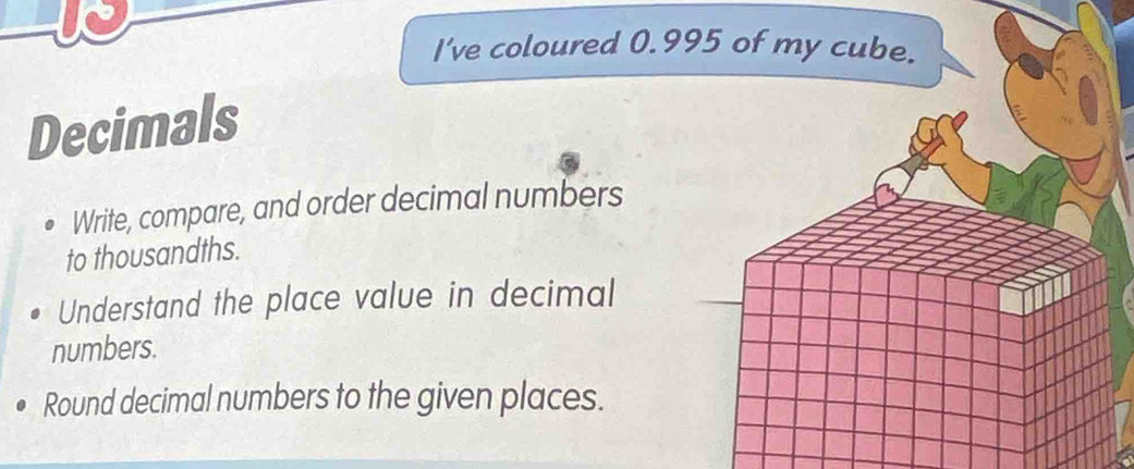 I've coloured 0.995 of my cube. 
Decimals 
Write, compare, and order decimal numbers 
to thousandths. 
Understand the place value in decimal 
numbers. 
Round decimal numbers to the given places.