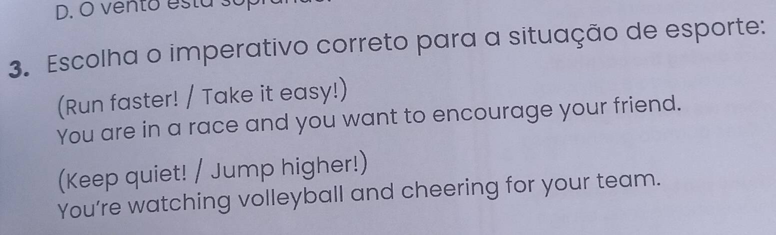 vento esta so
3. Escolha o imperativo correto para a situação de esporte:
(Run faster! / Take it easy!)
You are in a race and you want to encourage your friend.
(Keep quiet! / Jump higher!)
You’re watching volleyball and cheering for your team.