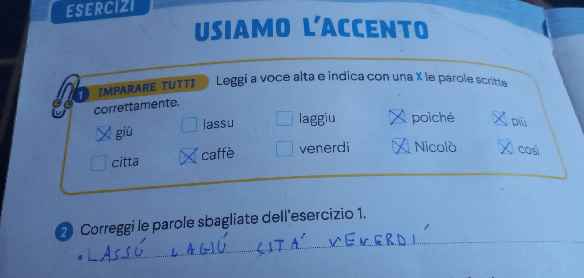 ESERCIZI 
USiamo L'ACCEnto 
1 IMPARARE TUTTI Leggi a voce alta e indica con una X le parole scritte 
a correttamente. 
laggiu poiché 
lassu più 
giù 
citta caffè 
venerdi _Nicolò così 
_ 
2 Correggi le parole sbagliate dell’esercizio 1.