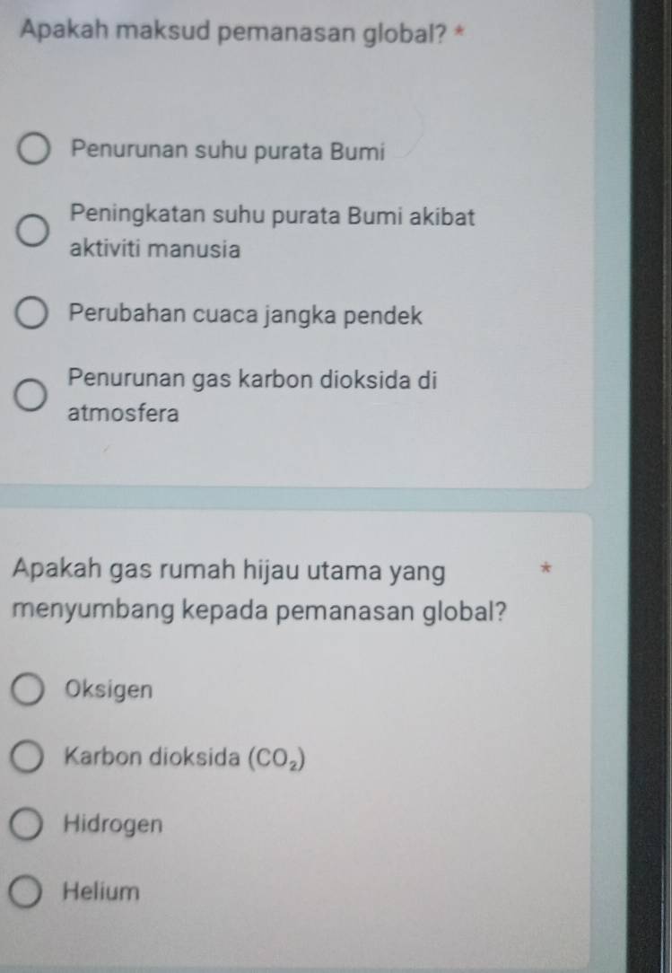 Apakah maksud pemanasan global? *
Penurunan suhu purata Bumi
Peningkatan suhu purata Bumi akibat
aktiviti manusia
Perubahan cuaca jangka pendek
Penurunan gas karbon dioksida di
atmosfera
Apakah gas rumah hijau utama yang *
menyumbang kepada pemanasan global?
Oksigen
Karbon dioksida (CO_2)
Hidrogen
Helium