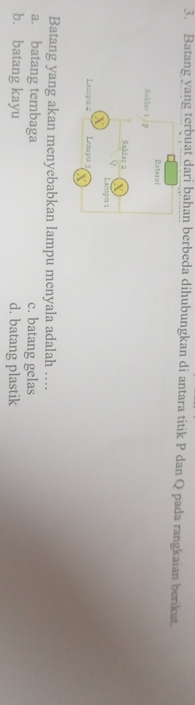 Batang yang terbuat dari bahan berbeda dihubungkan di antara titik P dan Q pada rangkaian berikut.
Batang yang akan menyebabkan lampu menyala adalah ….
a. batang tembaga c. batang gelas
b. batang kayu d. batang plastik