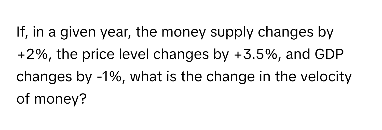 If, in a given year, the money supply changes by +2%, the price level changes by +3.5%, and GDP changes by -1%, what is the change in the velocity of money?