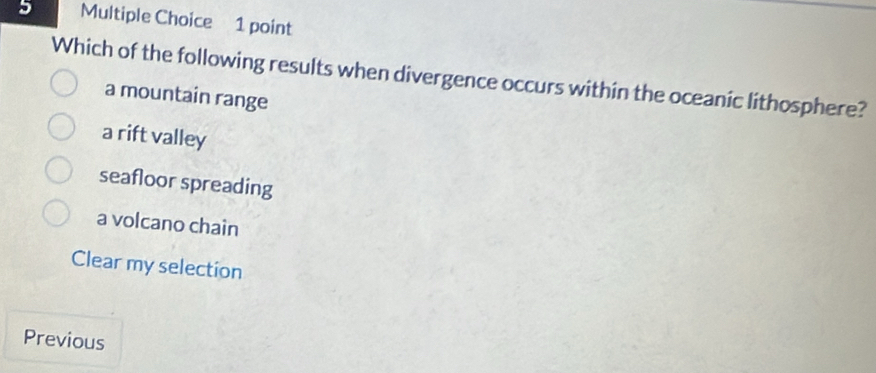 Which of the following results when divergence occurs within the oceanic lithosphere?
a mountain range
a rift valley
seafloor spreading
a volcano chain
Clear my selection
Previous