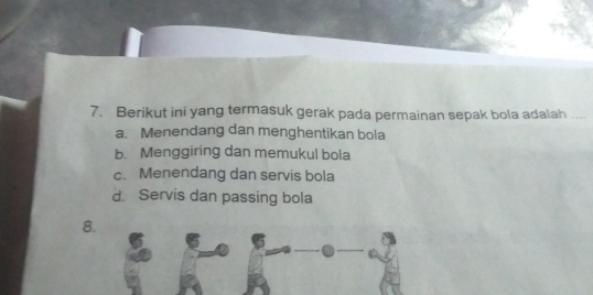 Berikut ini yang termasuk gerak pada permainan sepak bola adalah ...
a. Menendang dan menghentikan bola
b. Menggiring dan memukul bola
c. Menendang dan servis bola
d. Servis dan passing bola
8