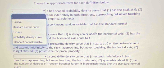 Choose the appropriate term for each definition below.
a bell-shaped probability density curve that (1) has the peak at 0; (2)
tends indefinitely in both directions, approaching but never touching
e empirical rule holds
F-curve
standard normal curve a continuous random variable that has the standard normal
T-curve
a curve that (1) is always on or above the horizontal axis; (2) has the
probability density curve and the horizontal axis equal to 1
standard normal variable a probability density curve that (1) starts at 0 on the horizontal axis
and extends indefinitely to the right, approaching, but never touching, the horizontal axis; (2)
is right skewed; (3) possess the reciprocal property
a probability density curve that (1) extends indefinitely in both
directions, approaching, but never touching, the horizontal axis; (2) symmetric about 0; (3) as
the number of degrees of freedom becomes larger, it increasingly looks like the standard normal
curve