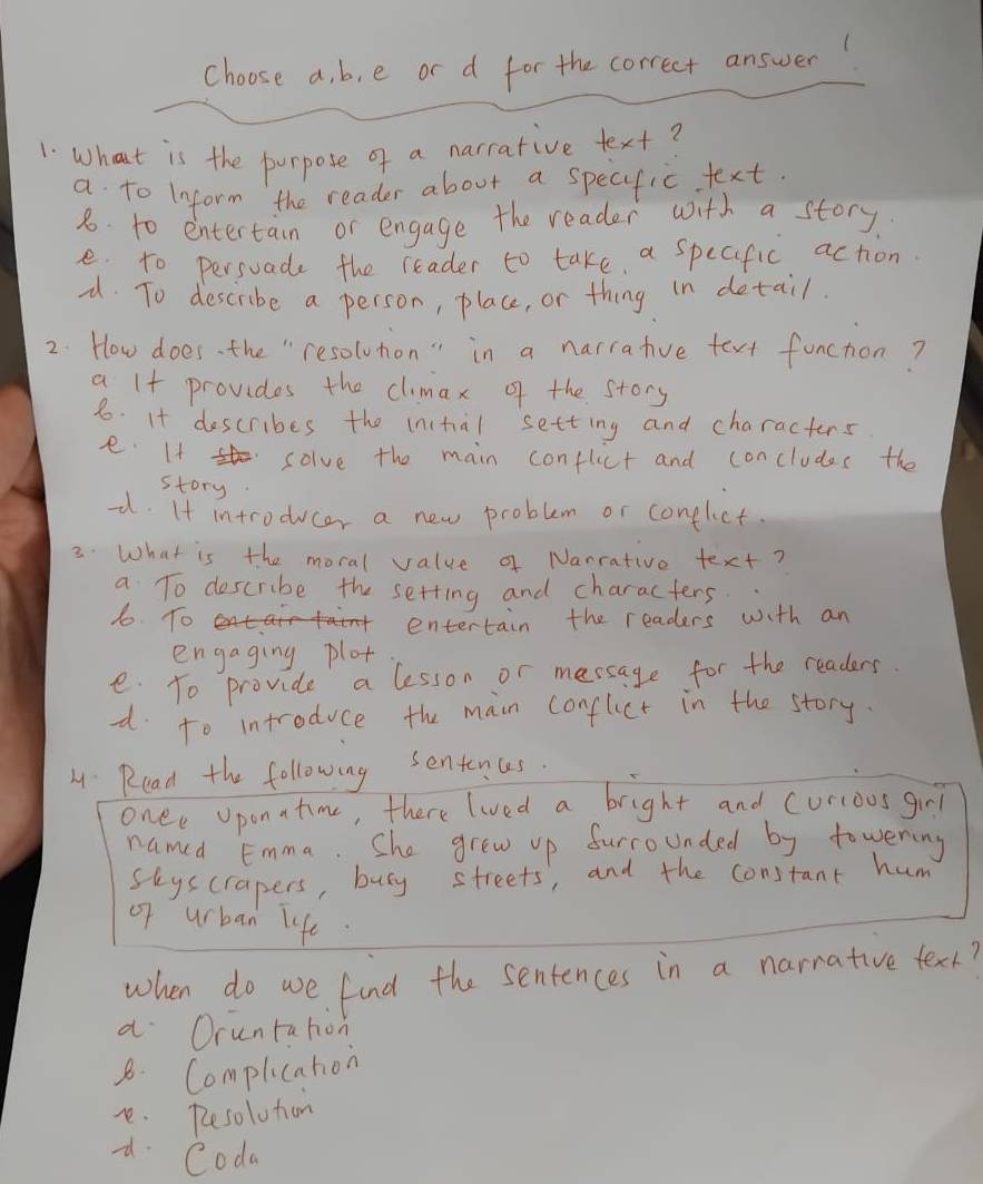 choose a, b, e or d for the correct answer!
1. What is the purpose of a narrative text?
a to Inform the reader about a specific text.
8. to entertain or engage the reader with a story
e. to persuade the reader to take a specific action.
-. To describe a person, place, or thing in detail.
2. How does. the " resolution" in a narrative text function?
a I+ provides the climax of the story
8. It describes the inital setting and characters
e. If solve the main conflict and concludes the
story
-. It introducer a new problem or conflct.
3. What is the moral value a Nanrativo text?
a To describe the setting and characters.
1o. To
entertain the readers with an
engaging plot
e. To provide a lesson or message for the readers
d to introduce the main confluct in the story.
H: Read the following sentences.
onee oponatime, there lived a bright and curcoos girl
named Emma. She grew up furrounded by towening
Skyscrapers, busy streets, and the constant hum
of urban life.
when do we find the sentences in a narrative texk?
a Oruntation
8. Complication
e. Resolution
d Coda