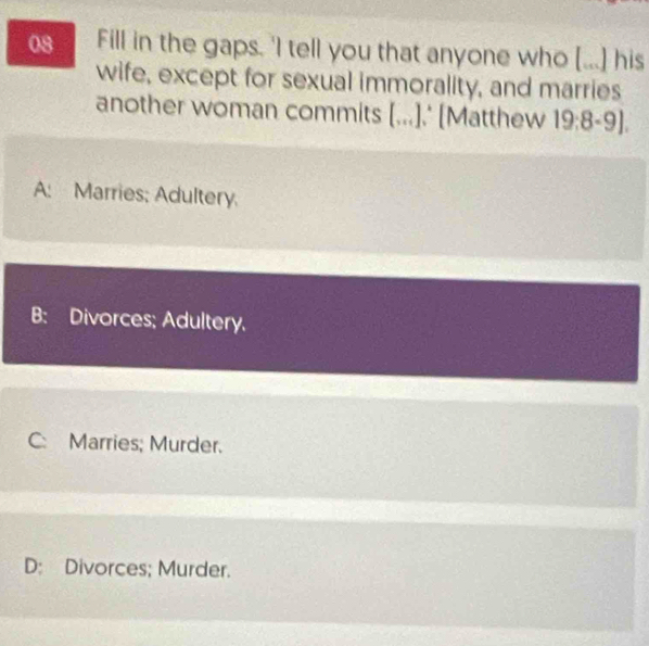 Fill in the gaps. 'I tell you that anyone who [...] his
wife, except for sexual immorality, and marries
another woman commits [...].' [Matthew 19:8-9].
A: Marries; Adultery.
B: Divorces; Adultery.
C: Marries; Murder.
D: Divorces; Murder.