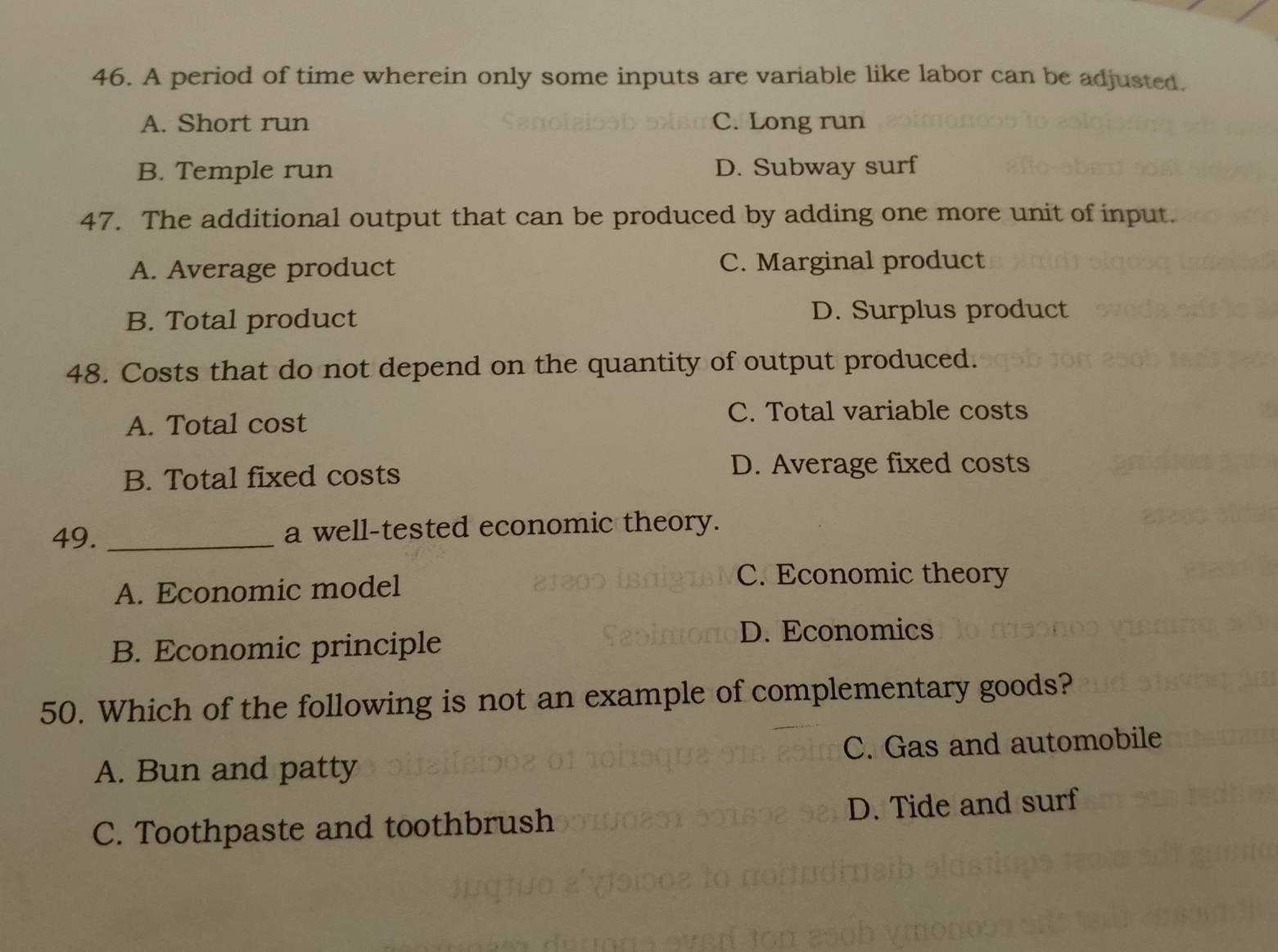 A period of time wherein only some inputs are variable like labor can be adjusted.
A. Short run C. Long run
B. Temple run D. Subway surf
47. The additional output that can be produced by adding one more unit of input.
A. Average product C. Marginal product
B. Total product
D. Surplus product
48. Costs that do not depend on the quantity of output produced.
A. Total cost
C. Total variable costs
B. Total fixed costs
D. Average fixed costs
49. _a well-tested economic theory.
A. Economic model
C. Economic theory
B. Economic principle
D. Economics
50. Which of the following is not an example of complementary goods?
A. Bun and patty C. Gas and automobile
C. Toothpaste and toothbrush D. Tide and surf