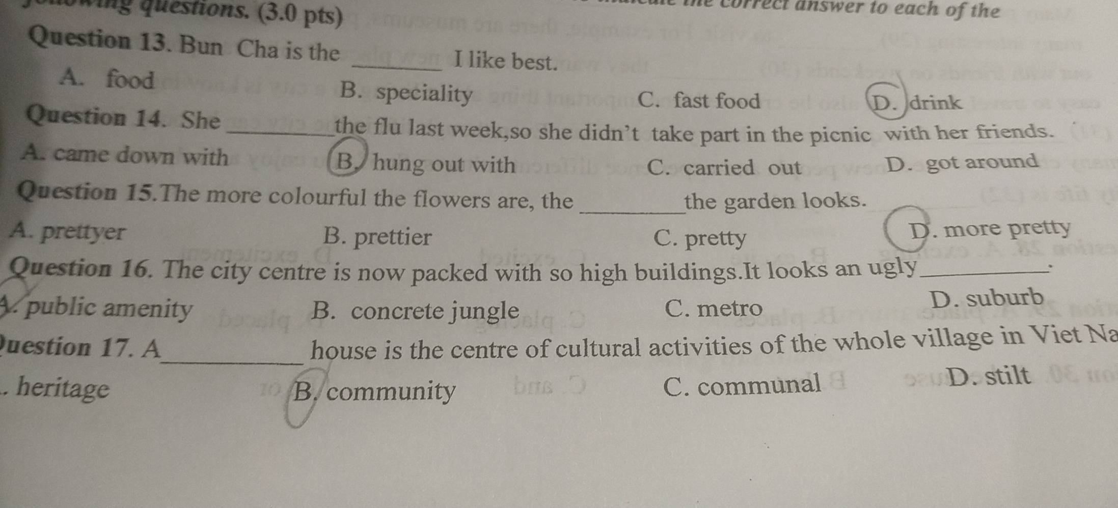 owing questions. (3.0 pts)
he correct answer to each of the 
Question 13. Bun Cha is the
_I like best.
A. food B. speciality
C. fast food D. drink
Question 14. She_
the flu last week,so she didn’t take part in the picnic with her friends.
A. came down with B. hung out with C. carried out D. got around
Question 15.The more colourful the flowers are, the _the garden looks.
A. prettyer B. prettier C. pretty
D. more pretty
Question 16. The city centre is now packed with so high buildings.It looks an ugly_
:
A. public amenity B. concrete jungle C. metro D. suburb
_
Question 17. A house is the centre of cultural activities of the whole village in Viet Na
D. stilt. heritage B. community
C. communal