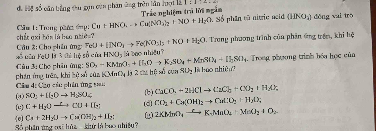 d. Hệ số cân bằng thu gọn của phản ứng trên lần lượt là 1:1:2.2.
Trắc nghiệm trả lời ngắn
Câu 1: Trong phản ứng: Cu+HNO_3to Cu(NO_3)_2+NO+H_2O. Số phân tử nitric acid (HNO_3) đóng vai trò
chất oxi hóa là bao nhiêu?
Câu 2: Cho phản ứng: FeO+HNO_3to Fe(NO_3)_3+NO+H_2O. Trong phương trình của phản ứng trên, khi hệ
số của FeO là 3 thì hệ số của SO_2+KMnO_4+H_2Oto K_2SO_4+MnSO_4+H_2SO_4 HNO_3 là bao nhiêu?
. Trong phương trình hóa học của
Câu 3: Cho phản ứng:
phản ứng trên, khi hệ số của KMnO_4 là 2 thì hệ số ciaSO_2 là bao nhiêu?
Câu 4: Cho các phản ứng sau:
(a) SO_3+H_2Oto H_2SO_4; (b) CaCO_3+2HClto CaCl_2+CO_2+H_2O;
(c) C+H_2Oxrightarrow e+CO+H_2; (d) CO_2+Ca(OH)_2to CaCO_3+H_2O;
(e) Ca+2H_2Oto Ca(OH)_2+H_2; (g) 2KMnO_4xrightarrow t^*K_2MnO_4+MnO_2+O_2.
Số phản ứng oxi hóa - khử là bao nhiêu?