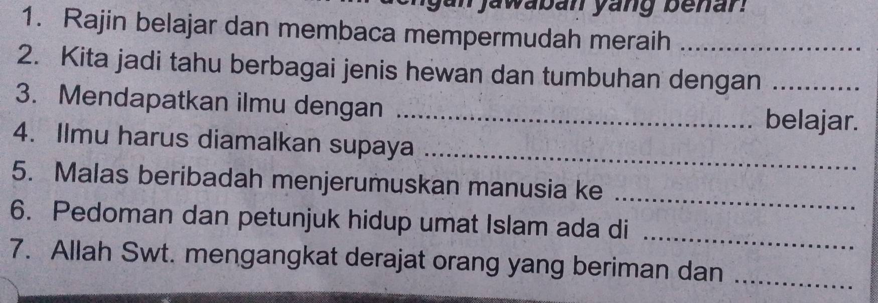 jan jawaban yang benar? 
1. Rajin belajar dan membaca mempermudah meraih_ 
2. Kita jadi tahu berbagai jenis hewan dan tumbuhan dengan_ 
3. Mendapatkan ilmu dengan _belajar. 
4. Ilmu harus diamalkan supaya_ 
_ 
5. Malas beribadah menjerumuskan manusia ke 
6. Pedoman dan petunjuk hidup umat Islam ada di_ 
7. Allah Swt. mengangkat derajat orang yang beriman dan_