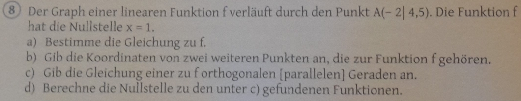 Der Graph einer linearen Funktion f verläuft durch den Punkt A(-2|4,5). Die Funktion f 
hat die Nullstelle x=1. 
a) Bestimme die Gleichung zu f. 
b) Gib die Koordinaten von zwei weiteren Punkten an, die zur Funktion f gehören. 
c) Gib die Gleichung einer zu f orthogonalen [parallelen] Geraden an. 
d) Berechne die Nullstelle zu den unter c) gefundenen Funktionen.