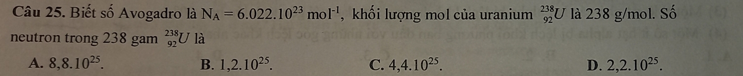 Biết số Avogadro là N_A=6.022.10^(23)mol^(-1) ,khối lượng mol của uranium _(92)^(238)U 7 là 238 g/mol. Số
neutron trong 238 gam _(92)^(238)Ula
A. 8, 8.10^(25). B. 1,2.10^(25). C. 4, 4.10^(25). D. 2, 2.10^(25).