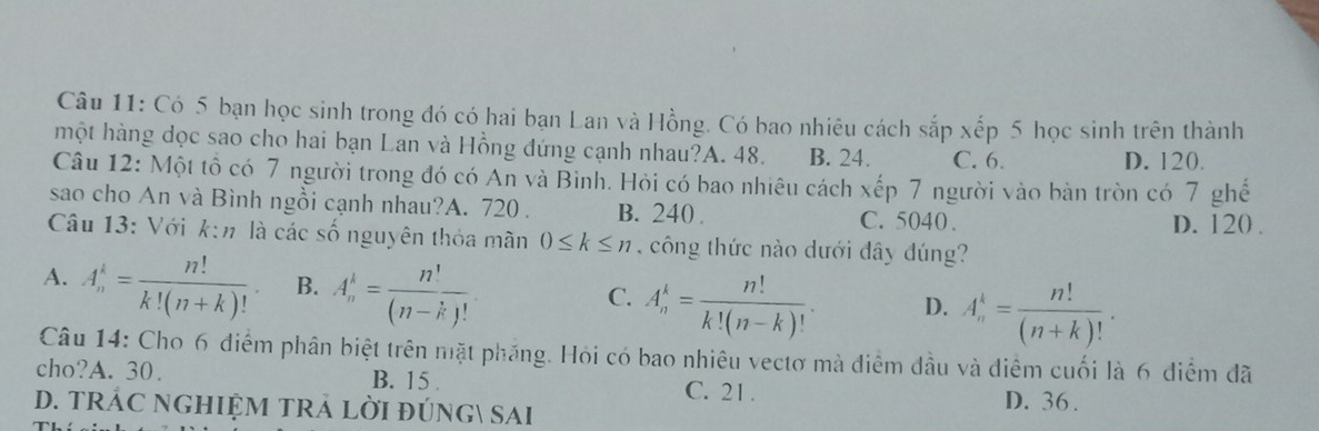 Có 5 bạn học sinh trong đó có hai bạn Lan và Hồng. Có bao nhiêu cách sắp xếp 5 học sinh trên thành
một hàng dọc sao cho hai bạn Lan và Hồng đứng cạnh nhau?A. 48. B. 24. C. 6.
D. 120.
Câu 12: Một tổ có 7 người trong đó có An và Bình. Hỏi có bao nhiêu cách xếp 7 người vào bàn tròn có 7 ghế
sao cho An và Bình ngồi cạnh nhau?A. 720. B. 240. C. 5040.
D. 120.
Câu 13: Với k:n. là các số nguyên thỏa mãn 0≤ k≤ n ,c ông thức nào dưới đây đúng?
A. A_n^(k=frac n!)k!(n+k)!. B. A_n^(k=frac n!)(n-k)! A_n^(k=frac n!)k!(n-k)!. D. A_n^(k=frac n!)(n+k)!. 
C.
Câu 14: Cho 6 điểm phân biệt trên mặt pháng. Hỏi có bao nhiêu vectơ mà điểm đầu và điểm cuối là 6 điểm đã
cho?A. 30. B. 15
C. 21.
D. TRÁC NGHIỆM TRẢ LờI đÚNG sAi D. 36.