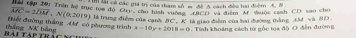 Um tất cả các giá trị của tham số m đề Δ cách đều hai điểm A, B. 
Bài tập 20: Trên hệ trục tọa độ Oxy, cho hình vuông ABCD và điểm Mỹ thuộc cạnh CD sao cho
overline MC=2overline DM, N(0;2019) là trung điểm của cạnh BC, K là giao điểm của hai đường thằng AM và BD. 
Biết đường thẳng AM có phương trình 
thẳng NK bằng x-10y+2018=0. Tính khoảng cách từ gốc tọa độ O đến đường