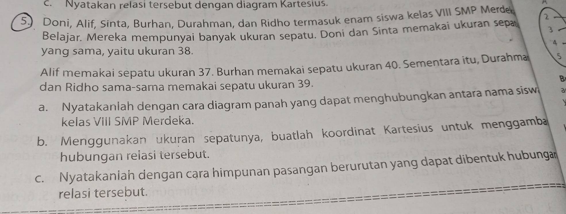 Nyatakan relasi tersebut dengan diagram Kartesius. 
A 
2 
5.) Doni, Alif, Sinta, Burhan, Durahman, dan Ridho termasuk enam siswa kelas VIII SMP Merde 
Belajar. Mereka mempunyai banyak ukuran sepatu. Doni dan Sinta memakai ukuran sepat 3 _ 
4 
yang sama, yaitu ukuran 38. 
Alif memakai sepatu ukuran 37. Burhan memakai sepatu ukuran 40. Sementara itu, Durahma 5
B 
dan Ridho sama-sama memakai sepatu ukuran 39. 
a. Nyatakanlah dengan cara diagram panah yang dapat menghubungkan antara nama sisw a 
kelas VIII SMP Merdeka. 
b. Menggunakan ukuran sepatunya, buatlah koordinat Kartesius untuk menggamba 
hubungan relasi tersebut. 
c. Nyatakaniah dengan cara himpunan pasangan berurutan yang dapat dibentuk hubungan 
relasi tersebut.