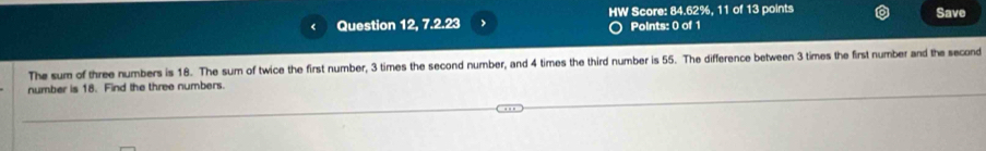 HW Score: 84.62%, 11 of 13 points Save 
( Question 12, 7.2.23 Points: 0 of 1 
The sum of three numbers is 18. The sum of twice the first number, 3 times the second number, and 4 times the third number is 55. The difference between 3 times the first number and the second 
number is 18. Find the three numbers.