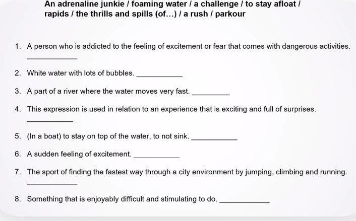 An adrenaline junkie / foaming water / a challenge / to stay afloat / 
rapids / the thrills and spills (of...) / a rush / parkour 
1. A person who is addicted to the feeling of excitement or fear that comes with dangerous activities. 
_ 
2. White water with lots of bubbles._ 
3. A part of a river where the water moves very fast._ 
4. This expression is used in relation to an experience that is exciting and full of surprises. 
_ 
5. (In a boat) to stay on top of the water, to not sink._ 
6. A sudden feeling of excitement._ 
7. The sport of finding the fastest way through a city environment by jumping, climbing and running. 
_ 
8. Something that is enjoyably difficult and stimulating to do._