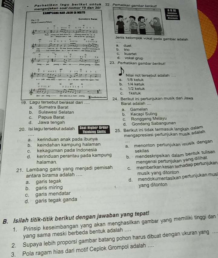 Perhatikan lagu berl kut untuk 22. Perhatikan gambar benkut!
mengerjakan soal nomor 19 dan 20!
Kampuano Kan JauH di Mato
Sy le Comary Mars rn = 0
Célère Bérat
Jenis kelompok vokal pada gambar adalah
. '
a. duet
b. trio
---___ c. kuartet
G
1 d. vokal grup
-  23. Perhatikan gambar berikut!
1 ] , 、 v
Nilai not tersebut adalah ....
a. 1/8 ketuk
C C pn b. 1/4 ketuk
J 3 2 1 6 c. 1/2 ketuk
c. 1ketuk
19. Lagu tersebut berasal dari .... 24. Berikut ini pertunjukan musik dari Jawa
Barat adalah ....
a. Sumatra Barat
b. Sulawesi Selatan a. Gamelan
c. Papua Barat b. Kecapi Suling
d. Jawa tengah c. Ronggeng Melayu
20. Isi lagu tersebut adalah Soal Higher Order d. Gondang Sabangunan
Thinking Skills 25. Benkut ini tidak termasuk langkah dalam
a. kerinduan anak pada ibunya mengapresiasi pertunjukan musik adalah
b. keindahan kampung halaman
c. kekaguman pada Indonesia a. menonton pertunjukan musik dengan
sekilas
d. kerinduan perantau pada kampung b. mendeskripsikan dalam bentuk tulisan
halaman
mengenai pertunjukan yang dilīhat
21. Lambang garis yang menjadi pemisah c.memberikan kesan terhadap pertunjukan
antara birama adalah .... musik yang ditonton
a. garis tegak
d. mendokumentasīkan pertunjukan musi
b. garis miring yang ditonton
c. garis mendatar
d. garis tegak ganda
B. Isilah titik-titik berikut dengan jawaban yang tepat!
1. Prinsip keseimbangan yang akan menghasilkan gambar yang memiliki tinggi dan
yang sama meski berbeda bentuk adalah ....
2. Supaya lebih proporsi gambar batang pohon harus dibuat dengan ukuran yang ..
3. Pola ragam hias dari motif Ceplok Grompol adalah ....