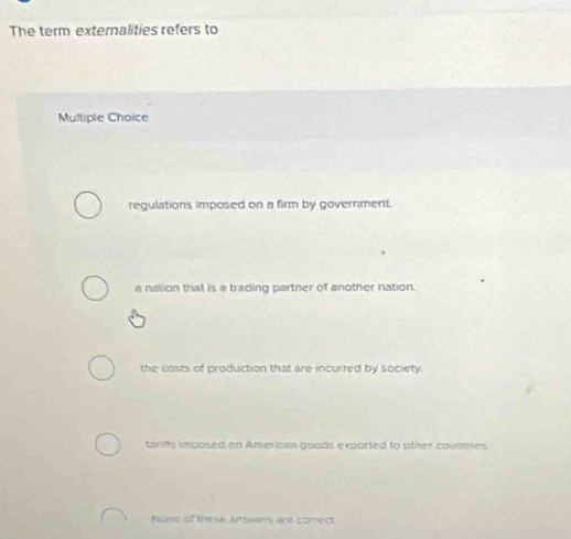 The term externalities refers to
Mulliple Choice
regulations imposed on a firm by government.
a nation that is a trading partner of another nation.
the costs of production that are incurred by society.
tanffs imposed on American goods exported to other counmes
Nonse of these arwers ere corredt