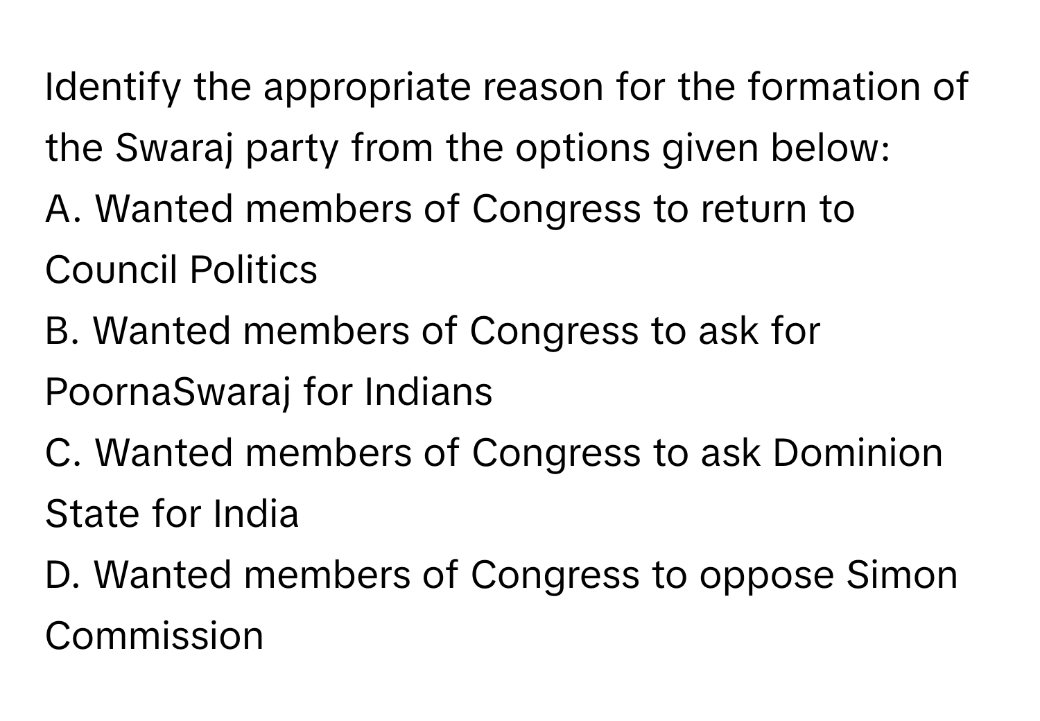 Identify the appropriate reason for the formation of the Swaraj party from the options given below:

A. Wanted members of Congress to return to Council Politics
B. Wanted members of Congress to ask for PoornaSwaraj for Indians
C. Wanted members of Congress to ask Dominion State for India
D. Wanted members of Congress to oppose Simon Commission