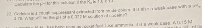 Calculate the pH for this solution if the K_a is 1.0* 10. 
22. Codeine is a cough suppressant extracted from crude opium. It is also a weak base with a pK_a
4.76. What will be the pH of a 0.022 M solution of codeine? 
NHi has been used as rocket fuel. Like ammonia, it is a weak base. A 0.15 M
e nk of its