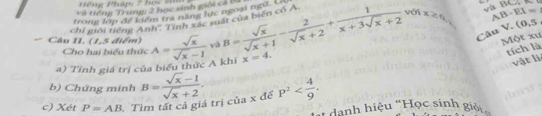 ếng Pháp: 7 học sin 
và tiếng Trung: 2 học sinh giới cả ba 
với AB EX=
trong lớp để kiểm tra năng lực ngoại ngữ. En 
chỉ giới tiếng Anh'', Tính xác suất của biến có A. 
Câu V. (0,5
Câu II (1,5 điểm) A= sqrt(x)/sqrt(x)-1  yà 
Cho hai biểu thức
B= sqrt(x)/sqrt(x)+1 - 2/sqrt(x)+2 + 1/x+3sqrt(x)+2  x≥ 0 và BC, 
Một xư 
tích là 
a) Tính giá trị c ếu thức A khi x=4. 
vật li 
b) Chứng minh B= (sqrt(x)-1)/sqrt(x)+2 . 
c) Xét P=AB 3. Tìm tất cả giá trị của x để p^2 . 
* danh hiệu “Học sinh giỏi