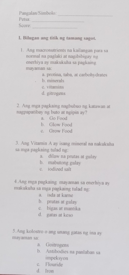 Pangalan/Simbolo:
_
Petsa:
_
_
Score:
I. Bilugan ang titik ng tamang sagot.
1. Ang macronutrients na kailangan para sa
normal na paglaki at nagibibigay ng
enerhiya ay makukuha sa pagkaing
mayaman sa:
a. protina, taba, at carbohydrates
b. minerals
c. vitamins
d. gitrogens
2. Ang mga pagkaing nagbubuo ng katawan at
nagpapatibay ng buto at ngipin ay?
a. Go Food
b. Glow Food
c. Grow Food
3. Ang Vitamin A ay isang mineral na nakukuha
sa mga pagkaing tulad ng:
a. dilaw na prutas at gulay
b. mabutong gulay
c. iodized salt
4.Ang mga pagkaing mayaman sa enerhiya ay
makukuha sa mga pagkaing tulad ng:
a. isda at karne
b. prutas at gulay
c. bigas at mantika
d. gatas at keso
5.Ang kolostro o ang unang gatas ng ina ay
mayaman sa:
a. Goitrogens
b. Antibodies na panlaban sa
impeksyon
c. Flouride
d. Iron