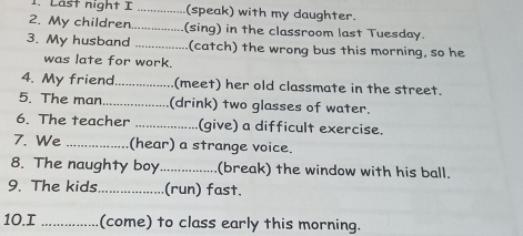 Last night I _(speak) with my daughter. 
2. My children_ (sing) in the classroom last Tuesday. 
3. My husband _(catch) the wrong bus this morning, so he 
was late for work. 
4. My friend_ (meet) her old classmate in the street. 
5. The man_ (drink) two glasses of water. 
6. The teacher _(give) a difficult exercise. 
7. We _(hear) a strange voice. 
8. The naughty boy_ (break) the window with his ball. 
9. The kids._ (run) fast. 
10.I _(come) to class early this morning.