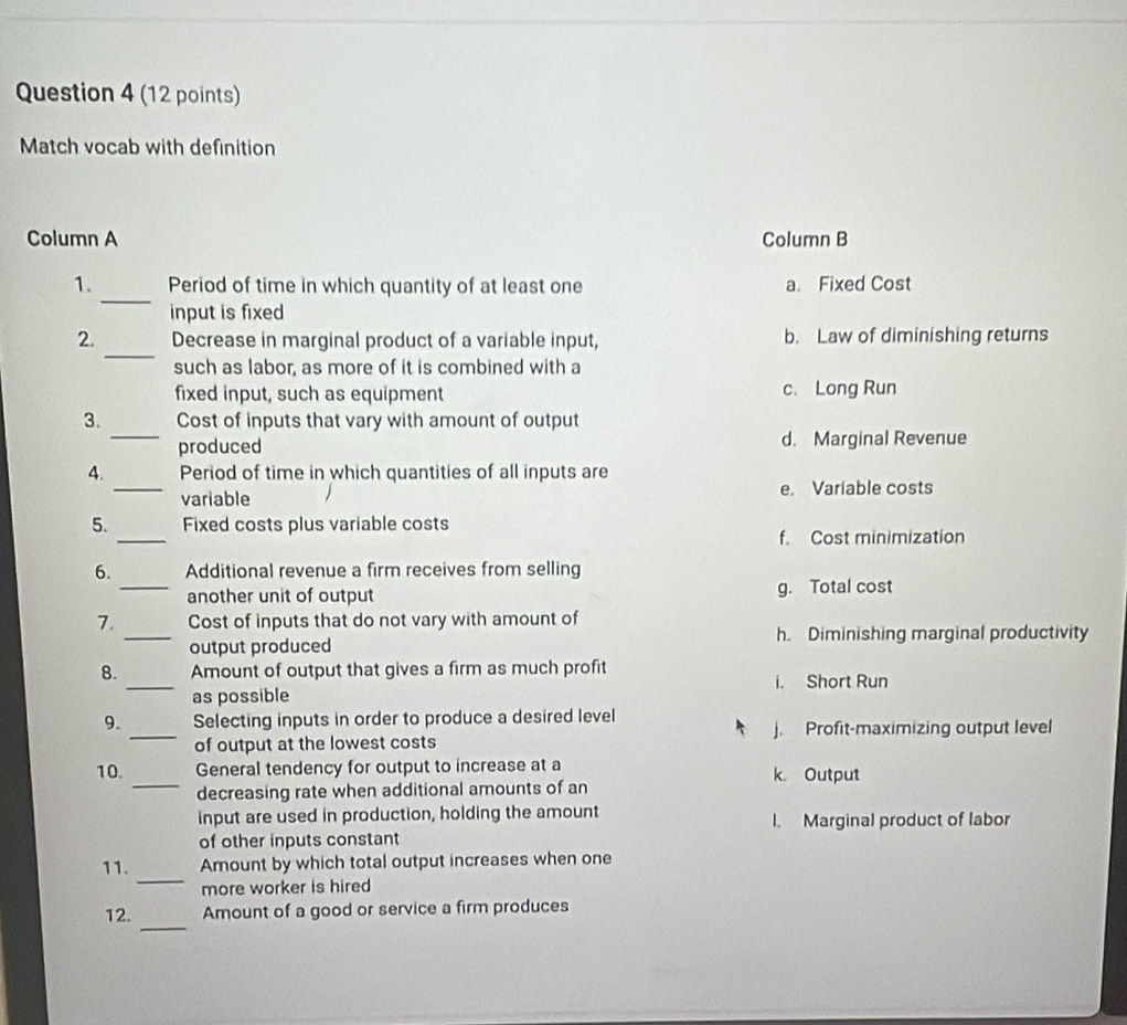 Match vocab with definition
Column A Column B
_
1. Period of time in which quantity of at least one a. Fixed Cost
input is fixed
_
2. Decrease in marginal product of a variable input, b. Law of diminishing returns
such as labor, as more of it is combined with a
fixed input, such as equipment c. Long Run
_
3. Cost of inputs that vary with amount of output
produced d. Marginal Revenue
_
4. Period of time in which quantities of all inputs are
variable e. Variable costs
_
5. Fixed costs plus variable costs
f. Cost minimization
6. Additional revenue a firm receives from selling
_another unit of output g. Total cost
7. Cost of inputs that do not vary with amount of
_output produced h. Diminishing marginal productivity
_
8. Amount of output that gives a firm as much profit
i. Short Run
as possible
9. Selecting inputs in order to produce a desired level
_of output at the lowest costs j. Profit-maximizing output level
10. _General tendency for output to increase at a k. Output
decreasing rate when additional amounts of an
input are used in production, holding the amount I. Marginal product of labor
of other inputs constant
_
11. Amount by which total output increases when one
more worker is hired
_
12. Amount of a good or service a firm produces