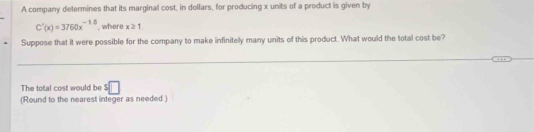 A company determines that its marginal cost, in dollars, for producing x units of a product is given by
C'(x)=3760x^(-18) , where x≥ 1. 
Suppose that it were possible for the company to make infinitely many units of this product. What would the total cost be? 
The total cost would be :□
(Round to the nearest integer as needed )