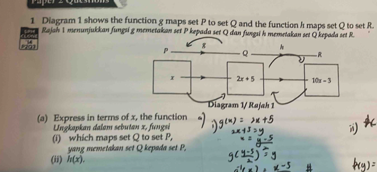 Paper 2 Questions
1 Diagram 1 shows the function g maps set P to set Q and the function h maps set Q to set R.
alo 5PM Rajah 1 menunjukkan fungsi g memetakan set P kepada set Q dan fungsi h memetakan set Q kepada set R.
14
P201
(a) Express in terms of x, the function
Ungkapkan dalam sebutan x, fungsi
(i) which maps set Q to set P,
yang memetakan set Q kepada set P,
(ii) h(x),