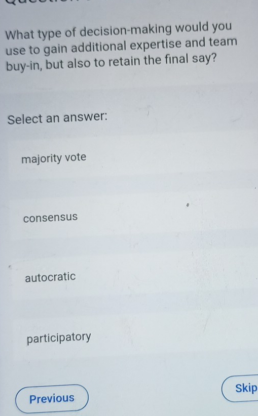 What type of decision-making would you
use to gain additional expertise and team
buy-in, but also to retain the final say?
Select an answer:
majority vote
consensus
autocratic
participatory
Skip
Previous