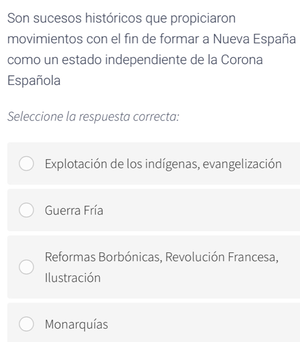 Son sucesos históricos que propiciaron
movimientos con el fin de formar a Nueva España
como un estado independiente de la Corona
Española
Seleccione la respuesta correcta:
Explotación de los indígenas, evangelización
Guerra Fría
Reformas Borbónicas, Revolución Francesa,
Ilustración
Monarquías