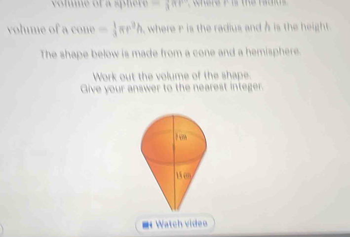 volume of a sphere =(an
volume of a cone = 1/3 π r^9h , where r is the radius and h is the height. 
The shape below is made from a cone and a hemisphere. 
Work out the volume of the shape. 
Give your answer to the nearest integer. 
écm 
Watch videe