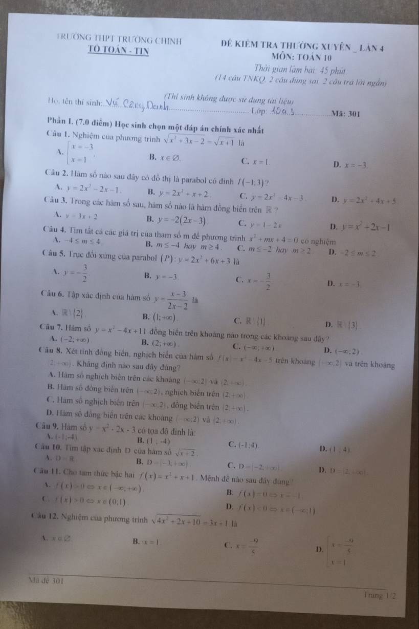 TRƯỚNG THPT TRƯỚNG CHINH Để kiêm tra thường xuyên _ làn 4
TO TOÁN - TIN  Môn: toán 10
Thời gian làm hài: 45 phú
(14 cầu TNKQ, 2 cầu đùng sai, 2 cầu trá lời ngẫn)
(Thỉ sinh không được sử dụng tài liệu)
Họ, tên thí sinh:_ _Mä: 301
Lớp: X0a..!
Phần I. (7.0 điễm) Học sinh chọn một đáp án chính xác nhất
Cầu 1. Nghiệm của phương trình sqrt(x^2+3x-2)=sqrt(x+1) là
A. beginarrayl x=-3 x=1endarray. , B. x∈ varnothing . C. x=1. D. x=-3.
Câu 2. Hàm số nào sau đây có đồ thị là parabol có đinh I(-1;3) ?
A. y=2x^2-2x-1. B. y=2x^2+x+2 C. y=2x^2-4x-3 D. y=2x^2+4x+5
Câu 3. Trong các hàm số sau, hám số nào là hàm đồng biến trên ® ?
A. y=3x+2 B. y=-2(2x-3). C. y=1-2x D. y=x^2+2x-1
Câu 4. Tìm tất cả các giá trị của tham số m để phương trình x^2+mx+4=0 có nghiệm
A. -4≤ m≤ 4 B. m≤ -4 hay m≥ 4 C. m≤ -2 hay m≥ 2 D. -2≤ m≤ 2
Câu 5. Trục đối xứng của parabol (P):y=2x^2+6x+3 là
A. y=- 3/2  B. y=-3 C. x=- 3/2  D. x=-3.
Câu 6. Tập xác định của hàm số y= (x-3)/2x-2  là
A.R  2 B. (1;+∈fty ). C. R  1 D. R: 3
Câu 7. Hàm số y=x^2-4x+11 đồng biến trên khoàng nào trong các khoàng sau đây?
A. (-2;+∈fty ) B. (2;+∈fty ). C. (-∈fty ;+∈fty ) D. (-∈fty ;2)
Cầu 8. Xét tính đồng biển, nghịch biển của hàm số f(x)=x^2-4x-5 trēn khoàng (-∈fty ;2) và trên khoàng
2y+∈fty ). Khắng định nào sau đây đúng?
A. Hàm số nghịch biên trên các khoảng (-∈fty ,2) và (2i+∈fty ),
B. Hàm số đồng biển trên (-∈fty ;2) , nghịch biển trên (2;+∈fty )
C. Hàm số nghịch biên trên (-∈fty ,2] , đồng biến trên (2,+∈fty ).
D. Hàm số đồng biến trên các khoảng (-∈fty ;2) và (2;+∈fty ).
Câu 9. Hàm số y=x^2· 2x· 3 có tọa đô định là:
A. (-1,-4)
B. (1,-4)
C. (-1,4).
Câu 10. Tìm tập xác định D của hàm số sqrt(x+2).
D. (1,4)
A. D=8
B. D=|-3,+∈fty ). C. D=[-2,+∈fty ). D. D=2,+∈fty
Câu H. Cho tam thức bậc hai f(x)=x^2+x+1 Mệnh đề nào sau đây đùng 
A. f(x)>0Leftrightarrow x∈ (-∈fty ,+∈fty )
B. f(x)=0Rightarrow x=-1
C. f(x)>0Leftrightarrow x∈ (0;1)
D. f(x)<0Rightarrow x∈ (-∈fty ;1)
Câu 12. Nghiệm của phương trình sqrt(4x^2+2x+10)=3x+1 là
A. x∈ varnothing B. x=1 C. x= (-9)/5  D. beginarrayl x= (-9)/5  x=1endarray.
Mã để 301
1rung 1/2