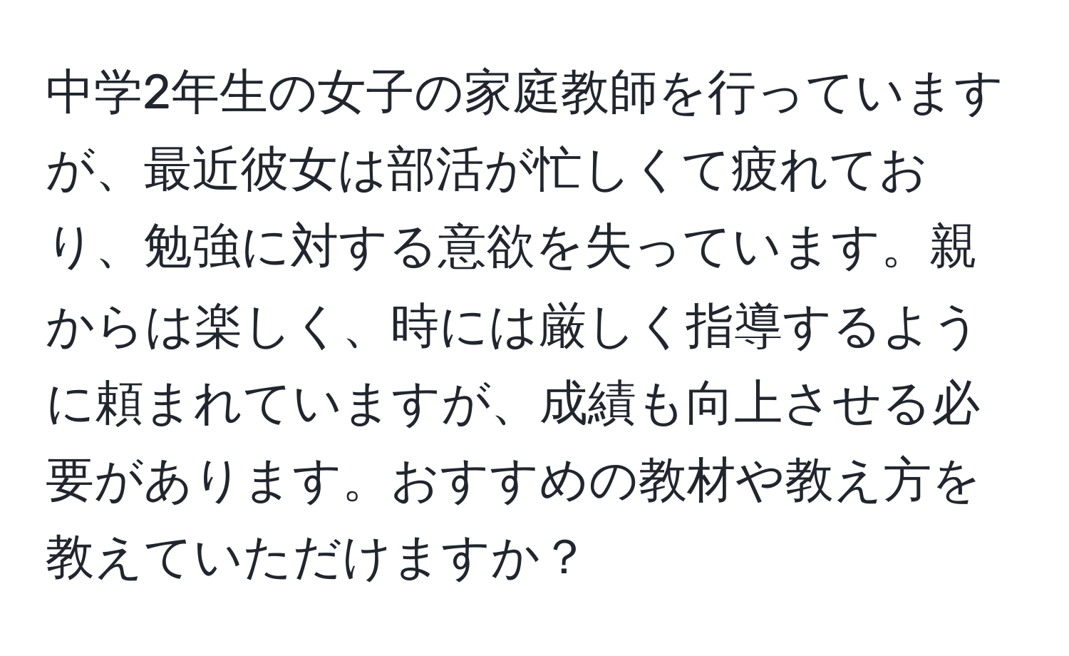 中学2年生の女子の家庭教師を行っていますが、最近彼女は部活が忙しくて疲れており、勉強に対する意欲を失っています。親からは楽しく、時には厳しく指導するように頼まれていますが、成績も向上させる必要があります。おすすめの教材や教え方を教えていただけますか？