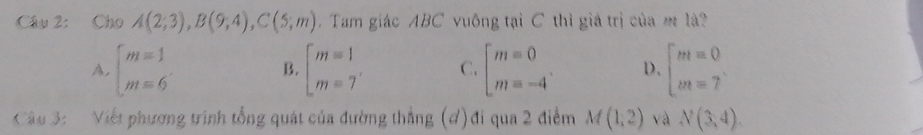 Cho A(2;3), B(9;4), C(5;m).Tam giác ABC vuông tại C thì giá trị của m là?
A. beginarrayl m=1 m=6endarray. beginarrayl m=1 m=7endarray. beginbmatrix m=0 m=-4endarray.. beginarrayl m=0 m=7endarray.
B.
C.
D、
Câu 3: Viết phương trình tổng quát của đường thẳng (đ)đi qua 2 điểm M(1,2) và N(3,4).