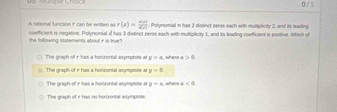 0 / 1
A rational function 1 can be written as r(x)= n(x)/d(x) . Polynomial n has 2 distinct zeros each with multiplicity 2, and its leading
coefficient is negative. Polynomial d has 3 distinct zeros each with multiplicity 1, and its leading coefficient is positive. Which of
the following statements about r is true?
The graph of r has a horizontal asymptote at y=a , where a>0.
The graph of i has a horizontal asymptote at y=0.
The graph of r has a horizontal asymptote at y=a , where a<0</tex>.
The graph of r has no horizontal asymptote.