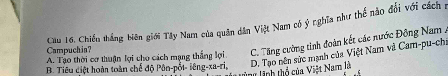 Chiến thắng biên giới Tây Nam của quân dân Việt Nam có ý nghĩa như thế nào đối với cách :
A. Tạo thời cơ thuận lợi cho cách mạng thắng lợi. C. Tăng cường tình đoàn kết các nước Đông Nam /
Campuchia?
B. Tiêu điệt hoàn toàn chế độ Pôn-pốt- iêng- xa-ri, D. Tạo nên sức mạnh của Việt Nam và Cam-pu-chi
ng lãnh thổ của Việt Nam là